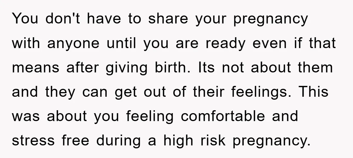 You don't have to share your pregnancy with anyone until you are ready even if that means after giving birth. Its not about them and they can get out of...
