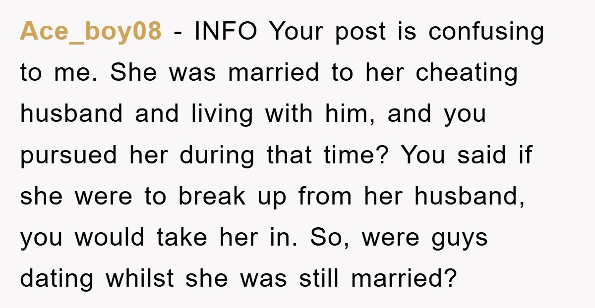 Ace_boy08 − INFO Your post is confusing to me. She was married to her cheating husband and living with him, and you pursued her during that time? You said if...