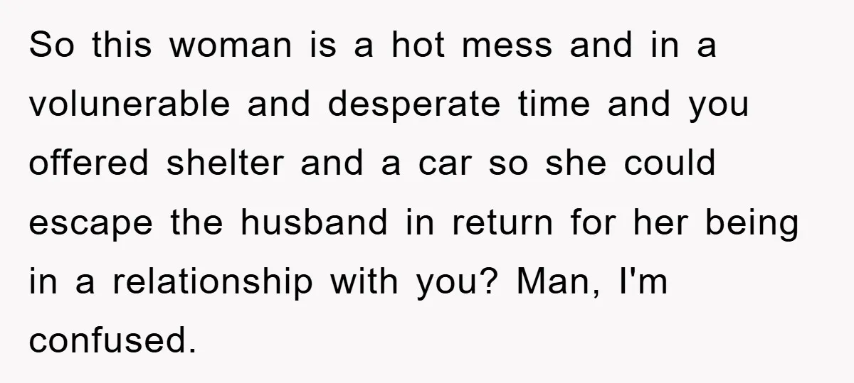 So this woman is a hot mess and in a volunerable and desperate time and you offered shelter and a car so she could escape the husband in return for...