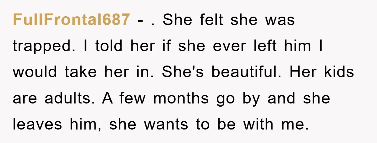 FullFrontal687 − . She felt she was trapped. I told her if she ever left him I would take her in. She's beautiful. Her kids are adults. A few months...