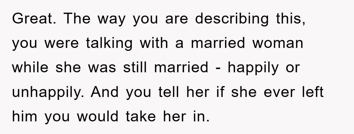 Great. The way you are describing this, you were talking with a married woman while she was still married - happily or unhappily. And you tell her if she ever...
