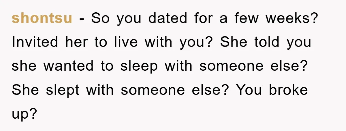 shontsu − So you dated for a few weeks? Invited her to live with you? She told you she wanted to sleep with someone else? She slept with someone else?...