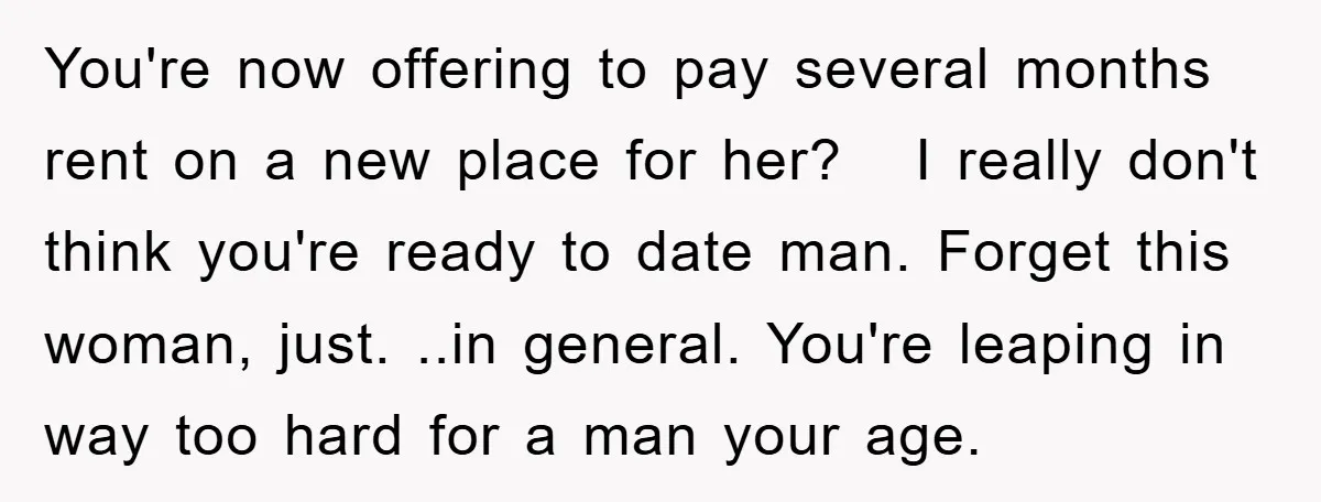 You're now offering to pay several months rent on a new place for her? I really don't think you're ready to date man. Forget this woman, just. ..in...
