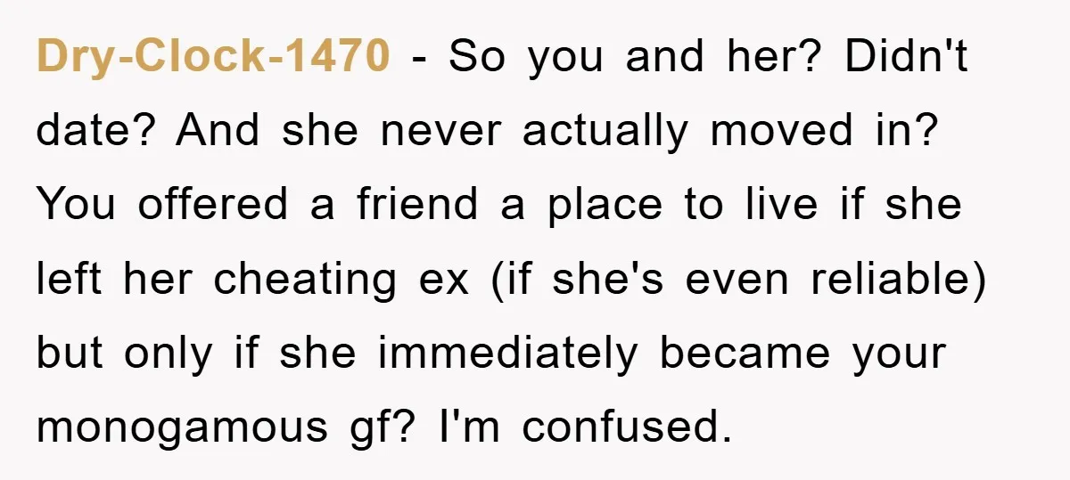 Dry-Clock-1470 − So you and her? Didn't date? And she never actually moved in? You offered a friend a place to live if she left her cheating ex (if she's...