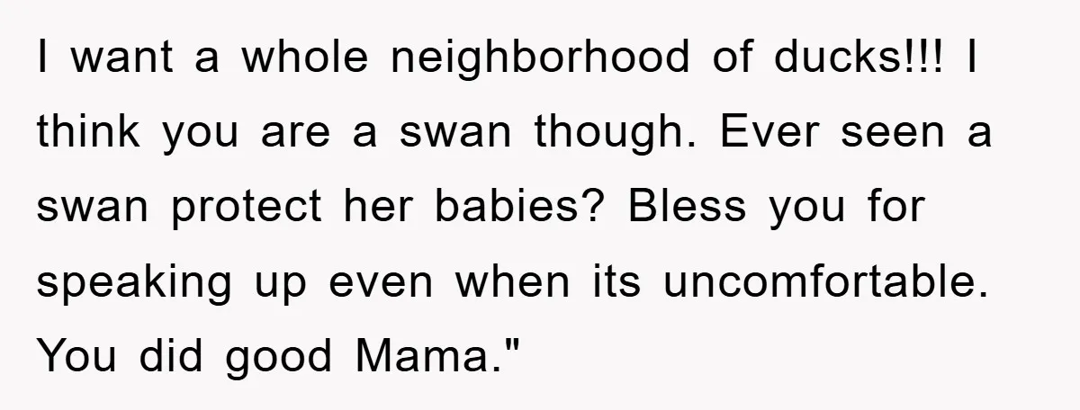 I want a whole neighborhood of ducks!!! I think you are a swan though. Ever seen a swan protect her babies? Bless you for speaking up even when its uncomfortable....