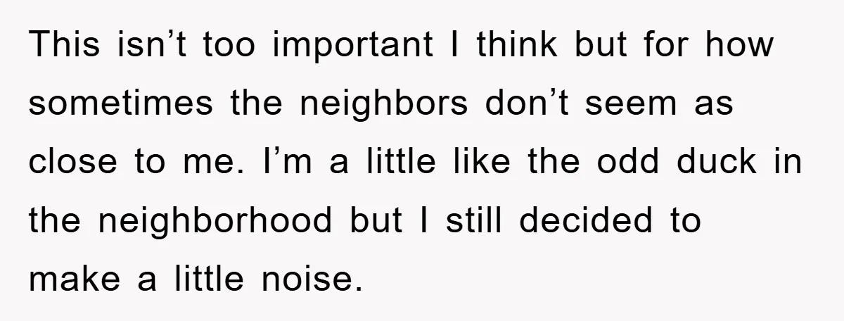 This isn’t too important I think but for how sometimes the neighbors don’t seem as close to me. I’m a little like the odd duck in the neighborhood but I...