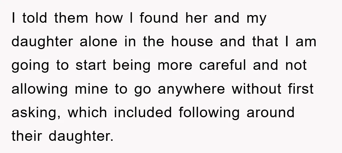 I told them how l found her and my daughter alone in the house and that I am going to start being more careful and not allowing mine to go...