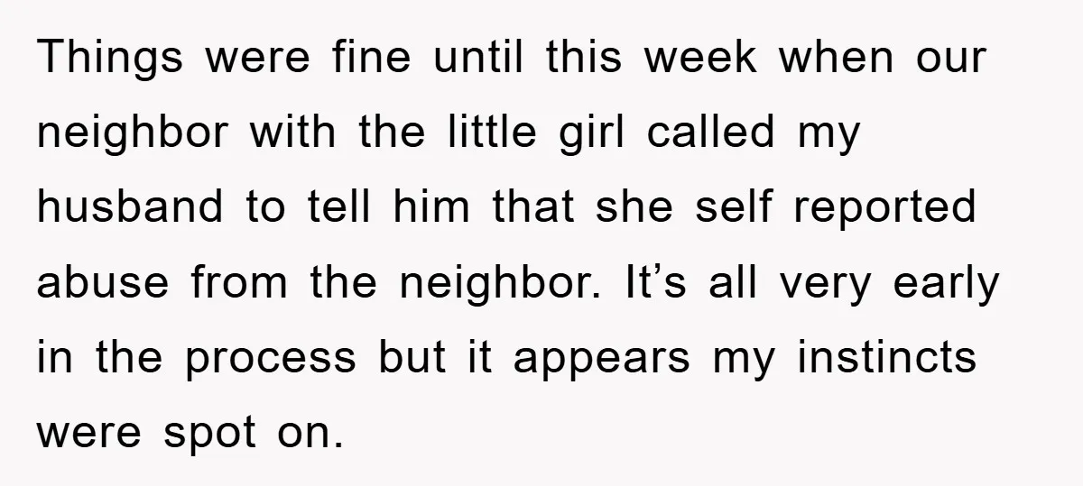 Things were fine until this week when our neighbor with the little girl called my husband to tell him that she self reported abuse from the neighbor. It’s all very...