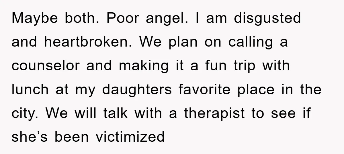 Maybe both. Poor angel. I am disgusted and heartbroken. We plan on calling a counselor and making it a fun trip with lunch at my daughters favorite place in the...