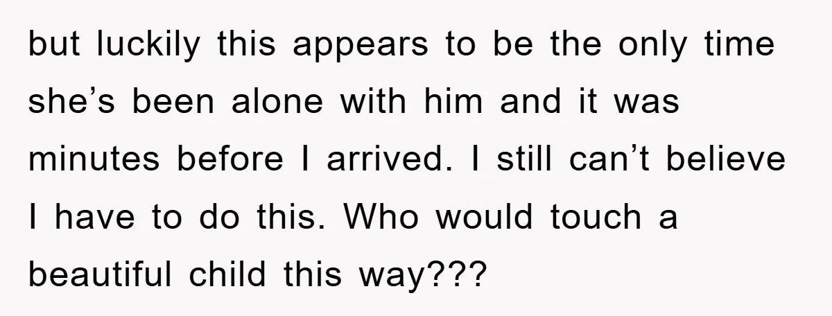 but luckily this appears to be the only time she’s been alone with him and it was minutes before I arrived. I still can’t believe I have to do this....