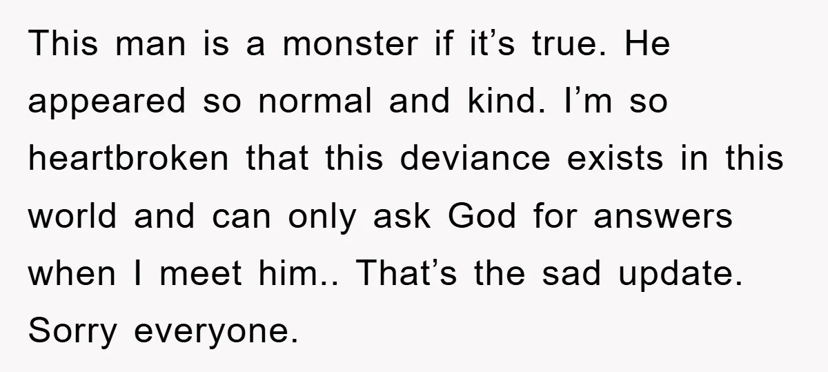 This man is a monster if it’s true. He appeared so normal and kind. I’m so heartbroken that this deviance exists in this world and can only ask God for...