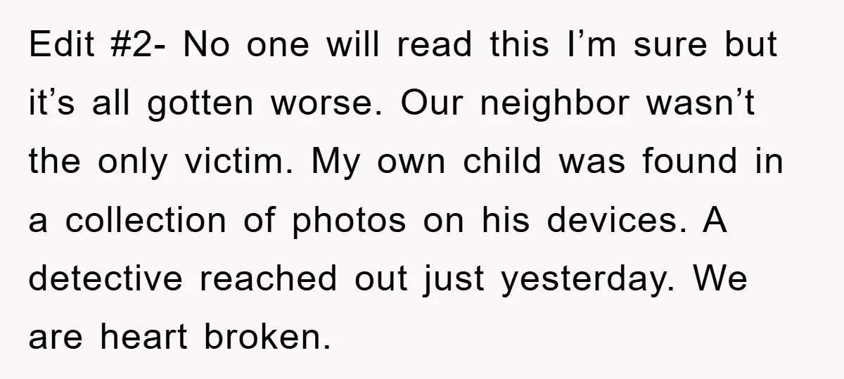 Edit #2- No one will read this I’m sure but it’s all gotten worse. Our neighbor wasn’t the only victim. My own child was found in a collection of photos...