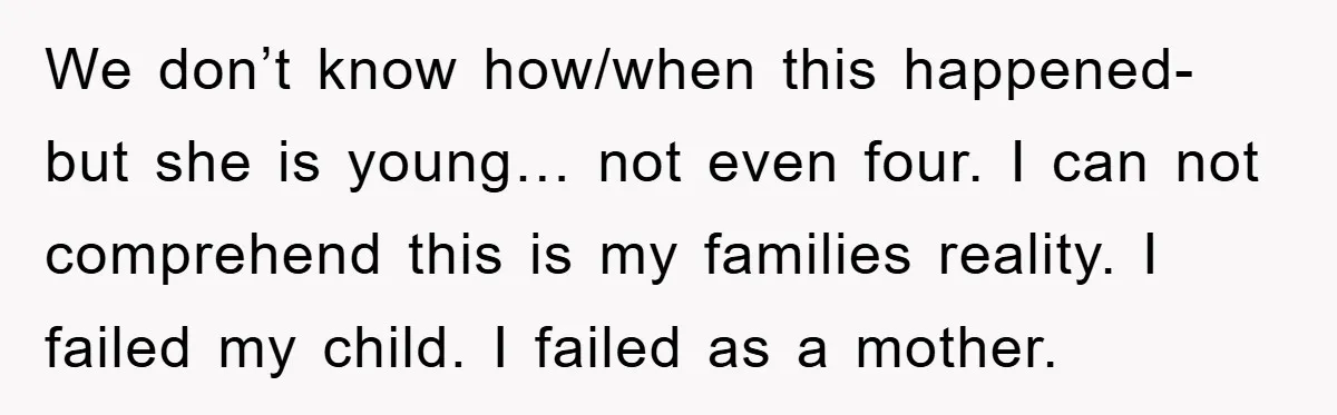We don’t know how/when this happened- but she is young… not even four. I can not comprehend this is my families reality. I failed my child. I failed as a...