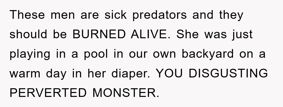 These men are sick predators and they should be BURNED ALIVE. She was just playing in a pool in our own backyard on a warm day in her diaper. YOU...