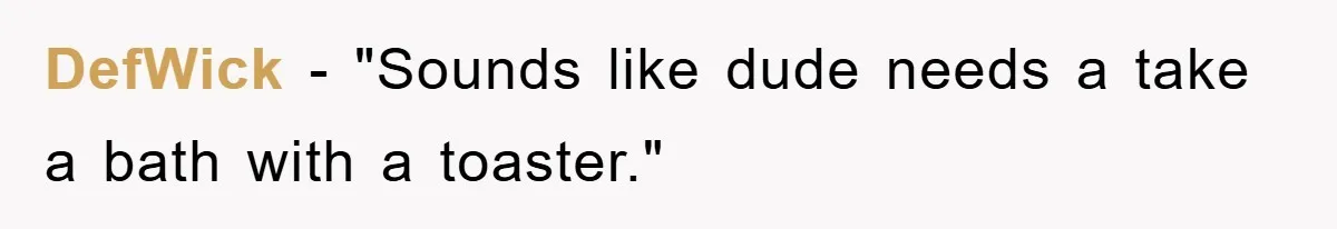 DefWick - "Sounds like dude needs a take a bath with a toaster."