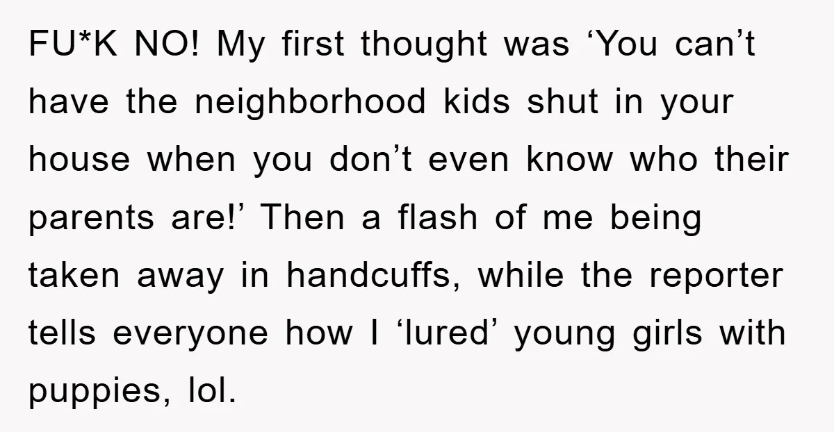 FU*K NO! My first thought was ‘You can’t have the neighborhood kids shut in your house when you don’t even know who their parents are!’ Then a flash of me...
