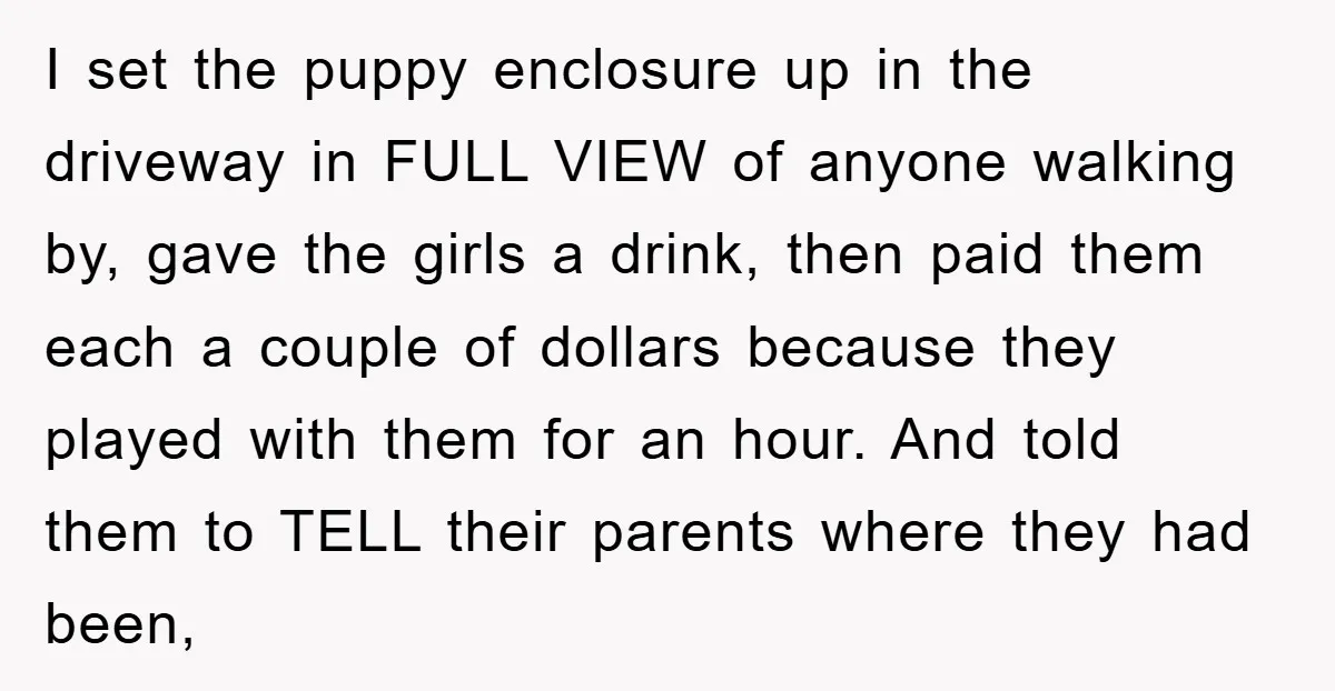 I set the puppy enclosure up in the driveway in FULL VIEW of anyone walking by, gave the girls a drink, then paid them each a couple of dollars because...