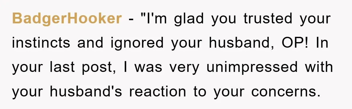 BadgerHooker - "I'm glad you trusted your instincts and ignored your husband, OP! In your last post, I was very unimpressed with your husband's reaction to your concerns.