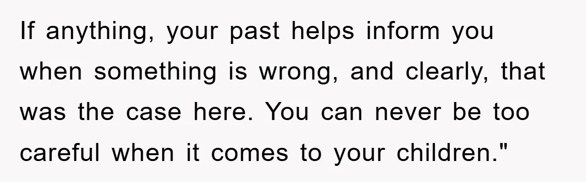 If anything, your past helps inform you when something is wrong, and clearly, that was the case here. You can never be too careful when it comes to your children."