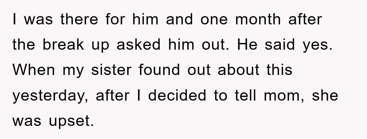 I was there for him and one month after the break up asked him out. He said yes. When my sister found out about this yesterday, after I decided to...