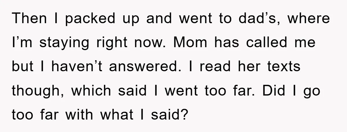 Then I packed up and went to dad’s, where I’m staying right now. Mom has called me but I haven’t answered. I read her texts though, which said I went...