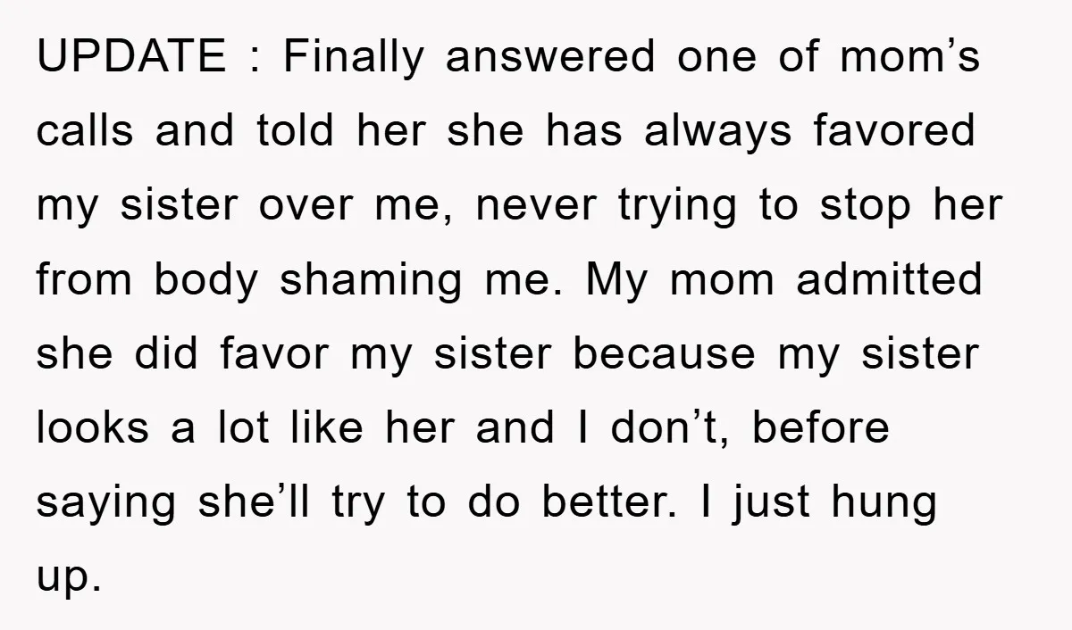 UPDATE : Finally answered one of mom’s calls and told her she has always favored my sister over me, never trying to stop her from body shaming me. My mom...