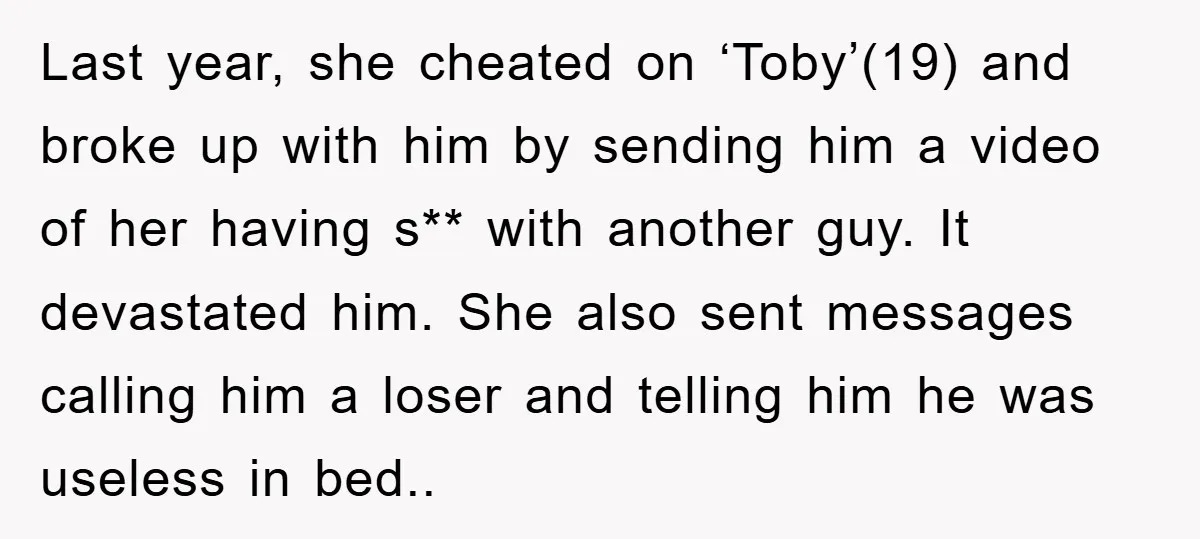 Last year, she cheated on ‘Toby’(19) and broke up with him by sending him a video of her having s** with another guy. It devastated him. She also sent messages...