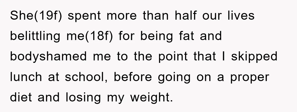 She(19f) spent more than half our lives belittling me(18f) for being fat and bodyshamed me to the point that I skipped lunch at school, before going on a proper diet...