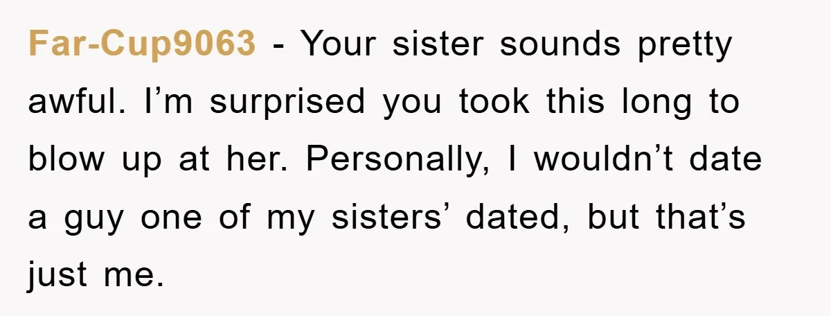 Far-Cup9063 − Your sister sounds pretty awful. I’m surprised you took this long to blow up at her. Personally, I wouldn’t date a guy one of my sisters’ dated, but...