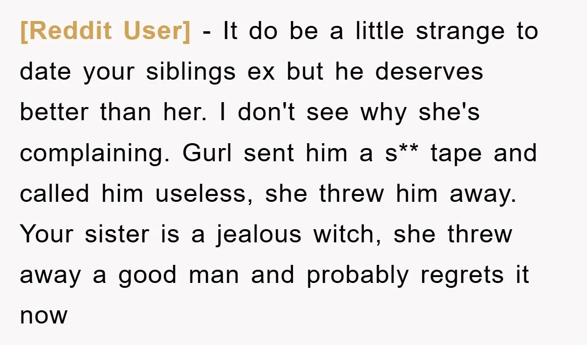 [Reddit User] − It do be a little strange to date your siblings ex but he deserves better than her. I don't see why she's complaining. Gurl sent him a...