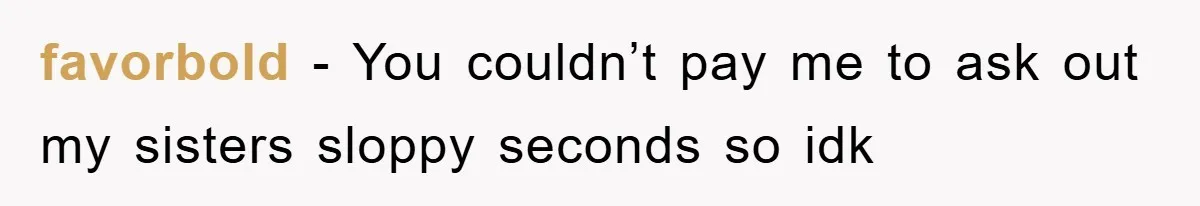 favorbold − You couldn’t pay me to ask out my sisters sloppy seconds so idk