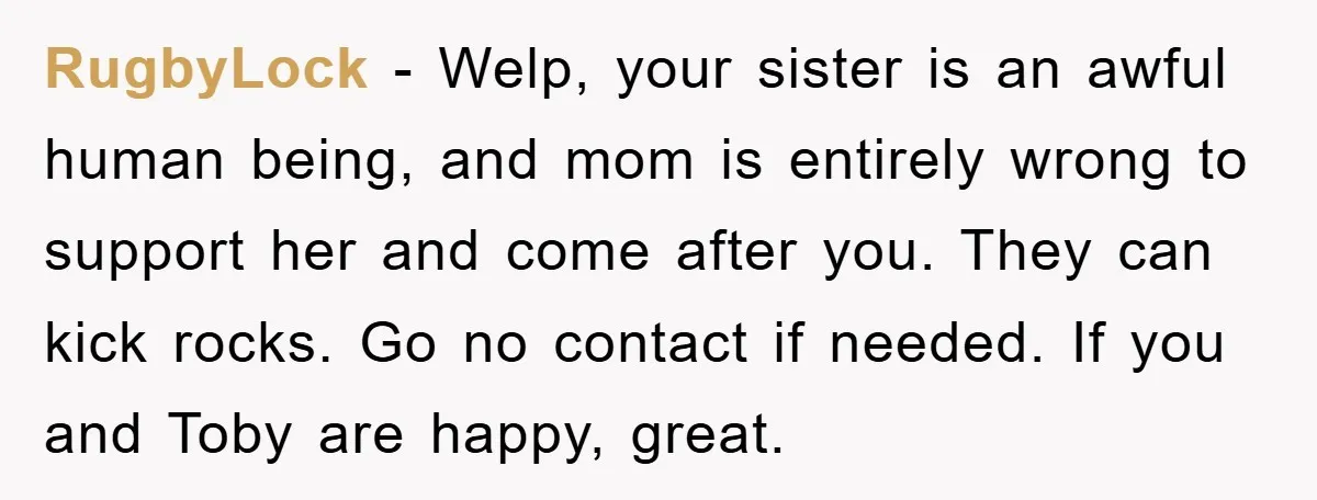 RugbyLock − Welp, your sister is an awful human being, and mom is entirely wrong to support her and come after you. They can kick rocks. Go no contact if...