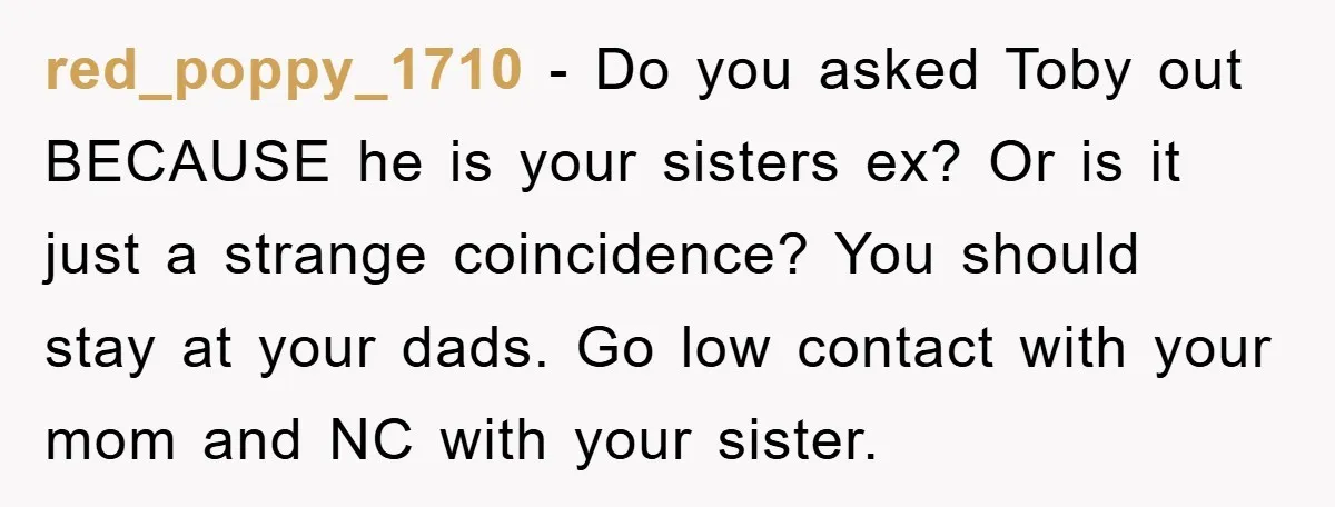 red_poppy_1710 − Do you asked Toby out BECAUSE he is your sisters ex? Or is it just a strange coincidence? You should stay at your dads. Go low contact with...