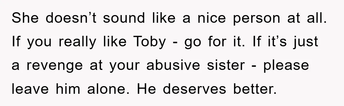 She doesn’t sound like a nice person at all. If you really like Toby - go for it. If it’s just a revenge at your abusive sister - please leave...