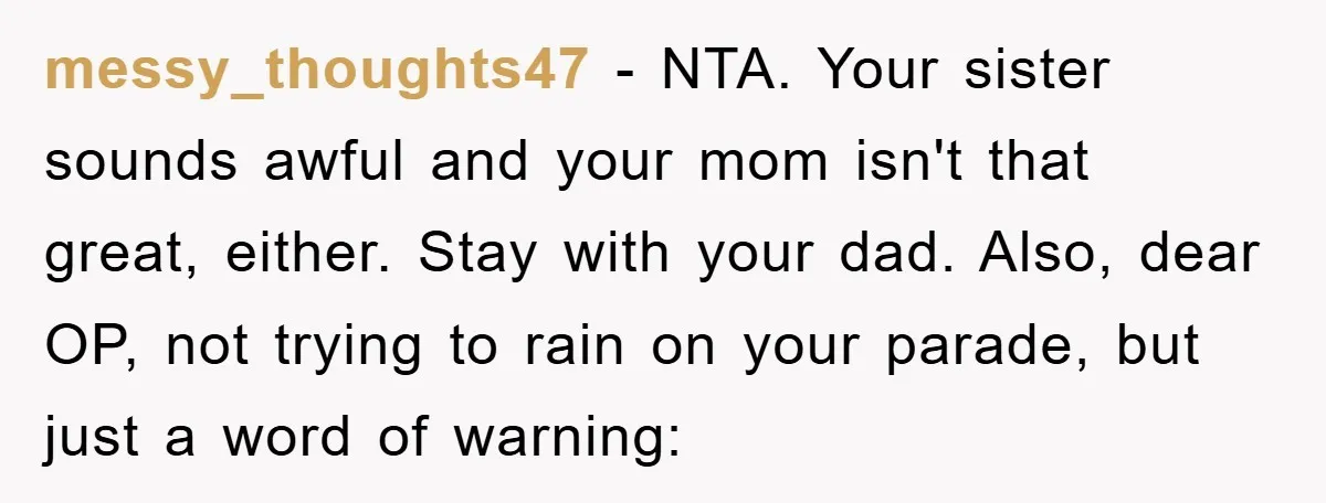 messy_thoughts47 − NTA. Your sister sounds awful and your mom isn't that great, either. Stay with your dad. Also, dear OP, not trying to rain on your parade, but just...