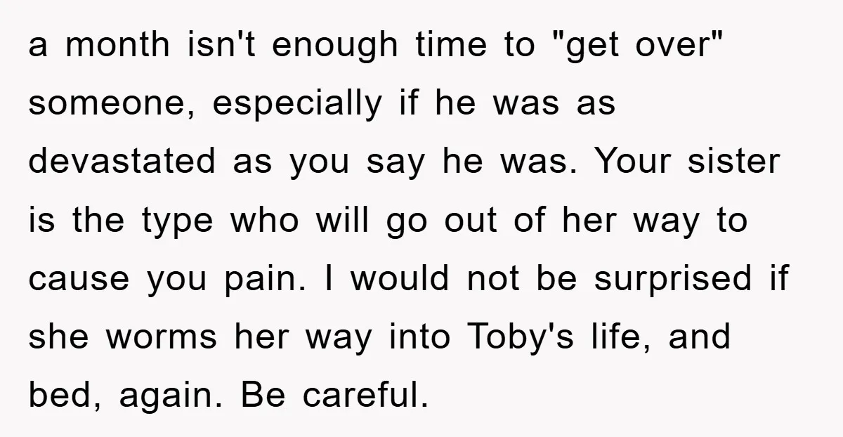a month isn't enough time to "get over" someone, especially if he was as devastated as you say he was. Your sister is the type who will go out of...