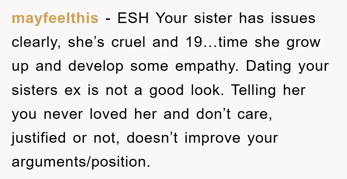 mayfeelthis − ESH Your sister has issues clearly, she’s cruel and 19…time she grow up and develop some empathy. Dating your sisters ex is not a good look. Telling her...