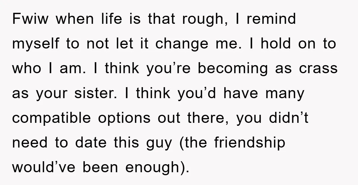 Fwiw when life is that rough, I remind myself to not let it change me. I hold on to who I am. I think you’re becoming as crass as your...