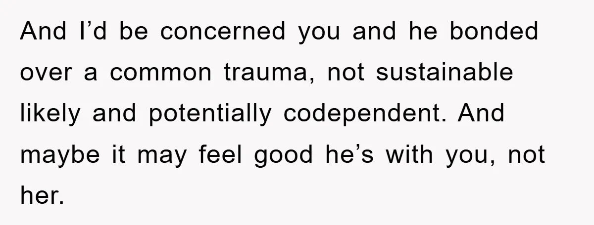 And I’d be concerned you and he bonded over a common trauma, not sustainable likely and potentially codependent. And maybe it may feel good he’s with you, not her.