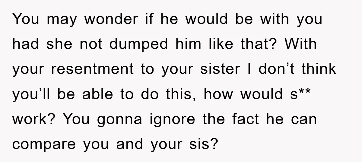 You may wonder if he would be with you had she not dumped him like that? With your resentment to your sister I don’t think you’ll be able to do...