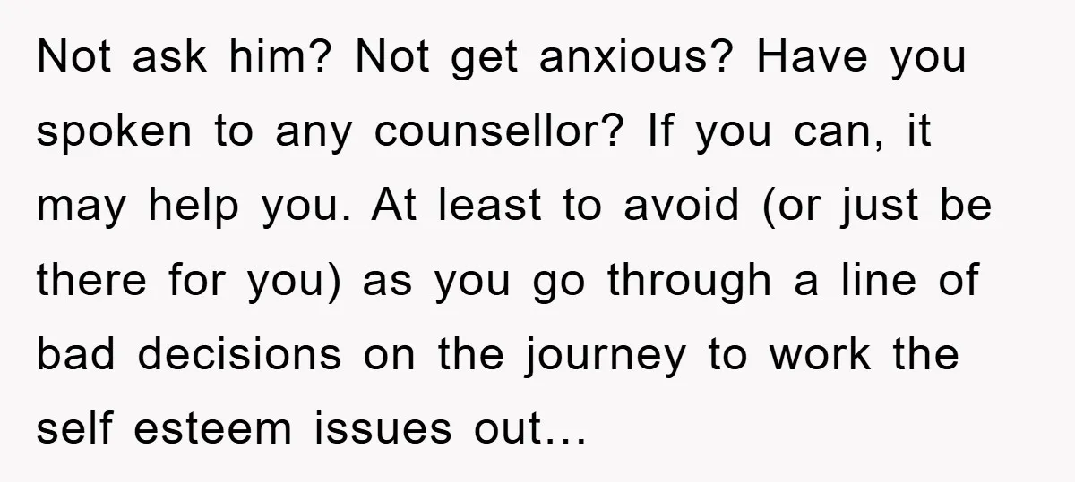 Not ask him? Not get anxious? Have you spoken to any counsellor? If you can, it may help you. At least to avoid (or just be there for you) as...