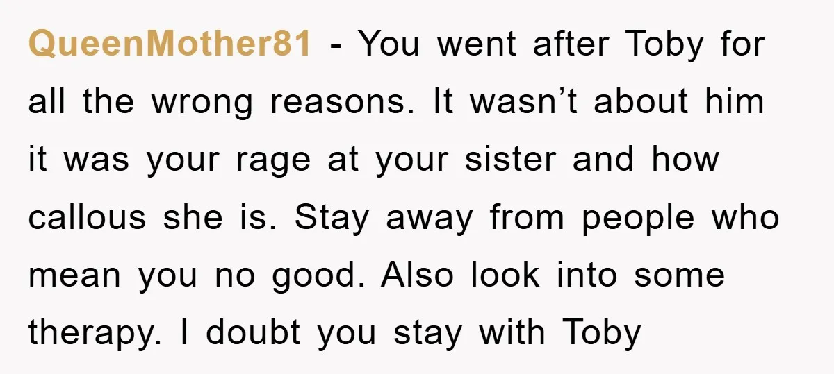QueenMother81 − You went after Toby for all the wrong reasons. It wasn’t about him it was your rage at your sister and how callous she is. Stay away from...