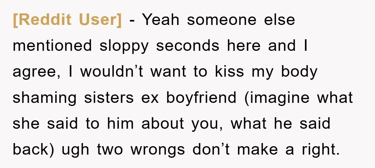 [Reddit User] − Yeah someone else mentioned sloppy seconds here and I agree, I wouldn’t want to kiss my body shaming sisters ex boyfriend (imagine what she said to him...