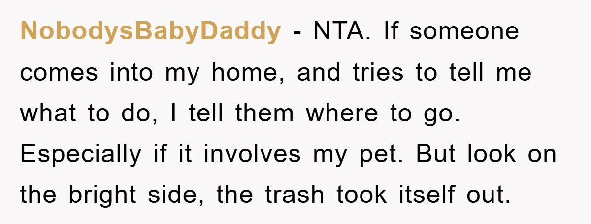NobodysBabyDaddy − NTA. If someone comes into my home, and tries to tell me what to do, I tell them where to go. Especially if it involves my pet. But...