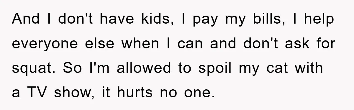 And I don't have kids, I pay my bills, I help everyone else when I can and don't ask for squat. So I'm allowed to spoil my cat with a...