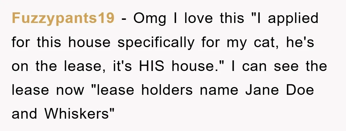Fuzzypants19 − Omg I love this "I applied for this house specifically for my cat, he's on the lease, it's HIS house." I can see the lease now "lease holders...