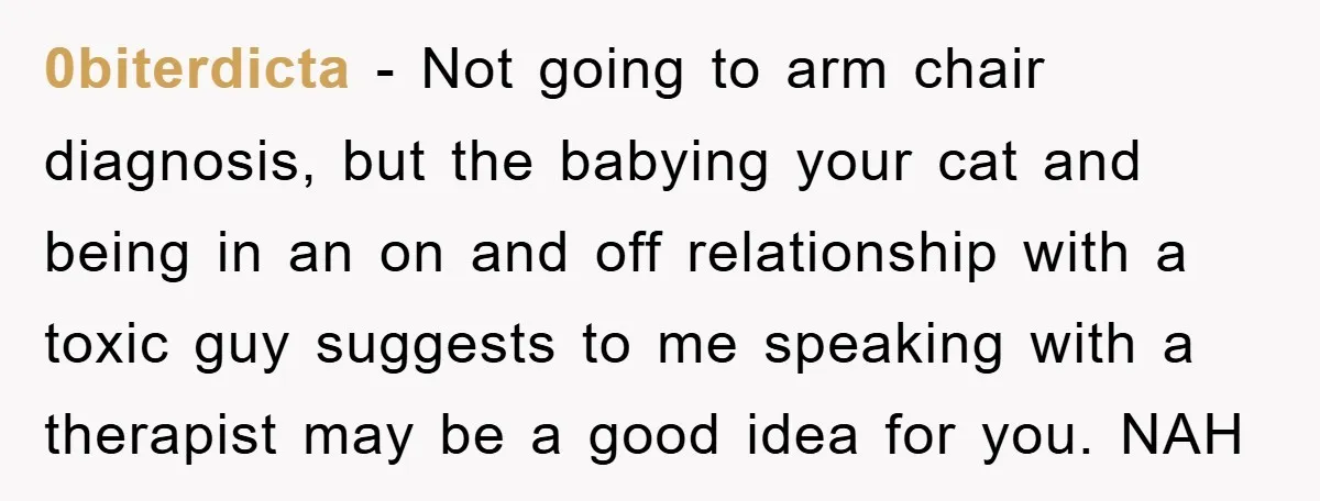 0biterdicta − Not going to arm chair diagnosis, but the babying your cat and being in an on and off relationship with a toxic guy suggests to me speaking with...