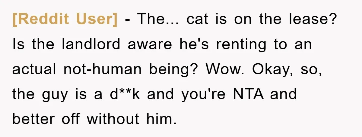 [Reddit User] − The... cat is on the lease? Is the landlord aware he's renting to an actual not-human being? Wow. Okay, so, the guy is a d**k and you're...