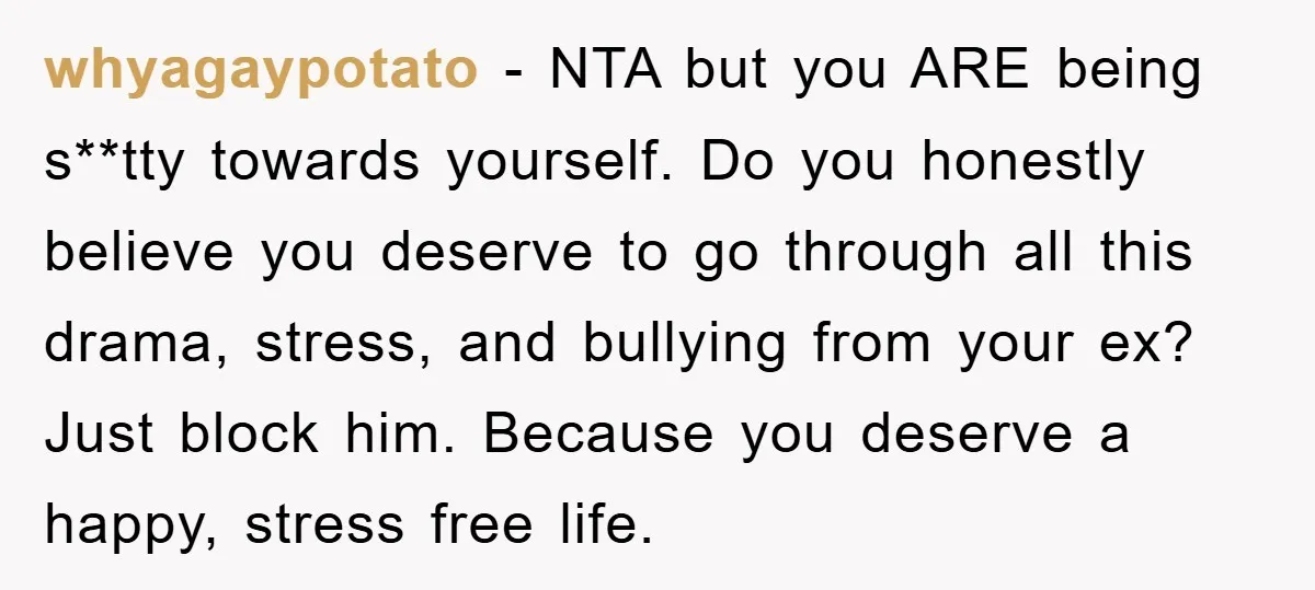 whyagaypotato − NTA but you ARE being s**tty towards yourself. Do you honestly believe you deserve to go through all this drama, stress, and bullying from your ex? Just block...