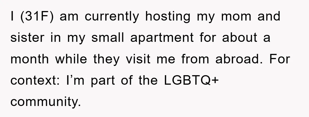 I (31F) am currently hosting my mom and sister in my small apartment for about a month while they visit me from abroad. For context: I’m part of the LGBTQ+...
